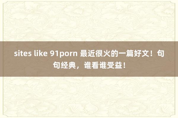 sites like 91porn 最近很火的一篇好文!句句经典,谁看谁受益!