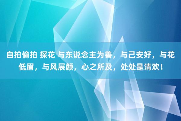 自拍偷拍 探花 与东说念主为善，与己安好，与花低眉，与风展颜，心之所及，处处是清欢！