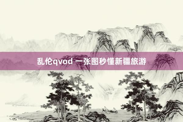 乱伦qvod 一张图秒懂新疆旅游