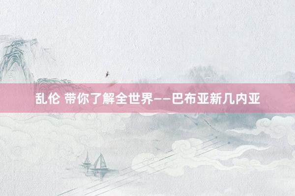 乱伦 带你了解全世界——巴布亚新几内亚