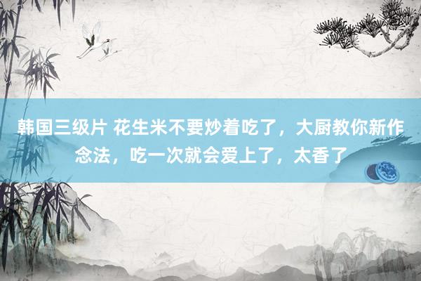 韩国三级片 花生米不要炒着吃了，大厨教你新作念法，吃一次就会爱上了，太香了