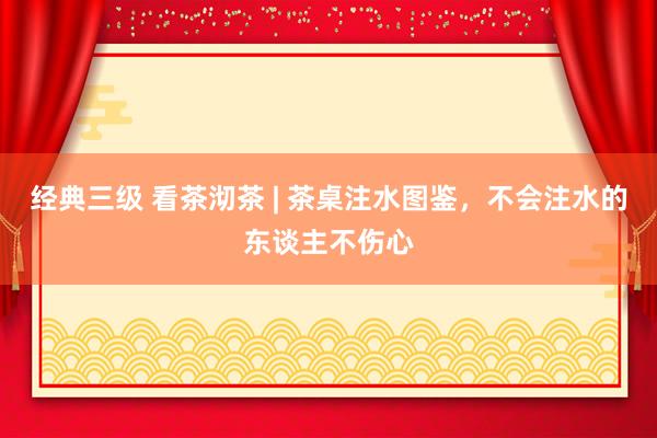 经典三级 看茶沏茶 | 茶桌注水图鉴，不会注水的东谈主不伤心