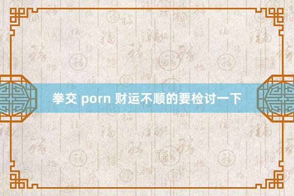 拳交 porn 财运不顺的要检讨一下