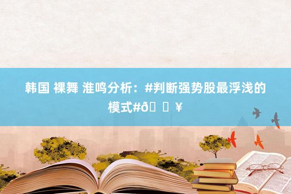 韩国 裸舞 淮鸣分析:#判断强势股最浮浅的模式#🔥