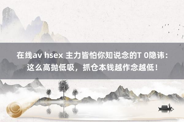 在线av hsex 主力皆怕你知说念的T 0隐讳：这么高抛低吸，抓仓本钱越作念越低！