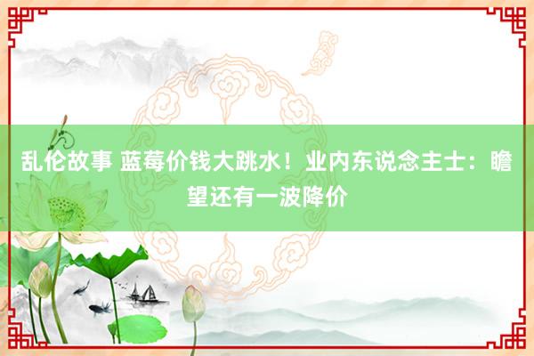 乱伦故事 蓝莓价钱大跳水！业内东说念主士：瞻望还有一波降价