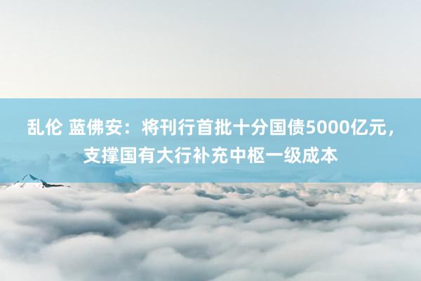 乱伦 蓝佛安：将刊行首批十分国债5000亿元，支撑国有大行补充中枢一级成本