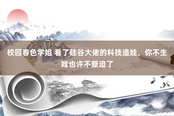 校园春色学姐 看了硅谷大佬的科技造娃，你不生娃也许不蹙迫了