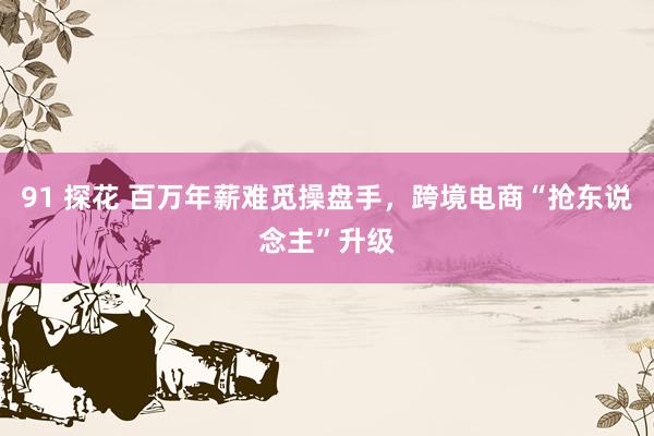 91 探花 百万年薪难觅操盘手，跨境电商“抢东说念主”升级