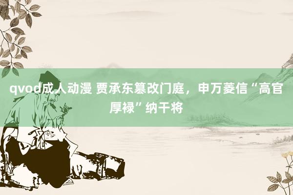 qvod成人动漫 贾承东篡改门庭，申万菱信“高官厚䘵”纳干将