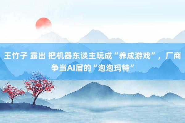 王竹子 露出 把机器东谈主玩成“养成游戏”，厂商争当AI届的“泡泡玛特”