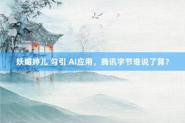 妖媚婷儿 勾引 AI应用，腾讯字节谁说了算？