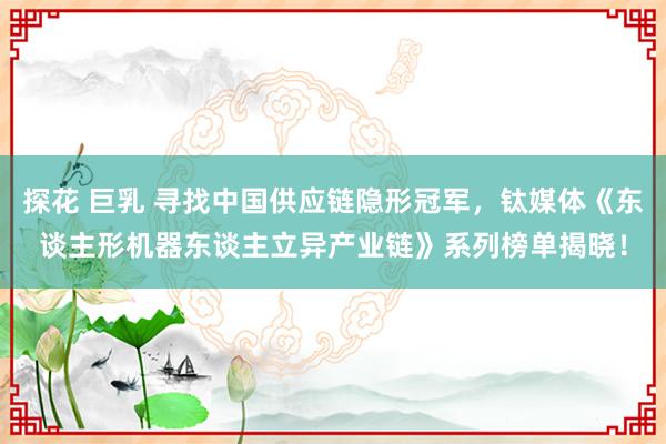 探花 巨乳 寻找中国供应链隐形冠军，钛媒体《东谈主形机器东谈主立异产业链》系列榜单揭晓！