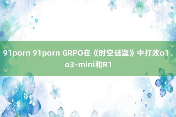 91porn 91porn GRPO在《时空谜题》中打败o1、o3-mini和R1
