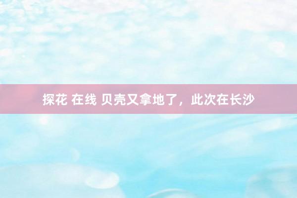 探花 在线 贝壳又拿地了，此次在长沙